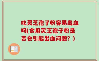 吃灵芝孢子粉容易出血吗(食用灵芝孢子粉是否会引起出血问题？)