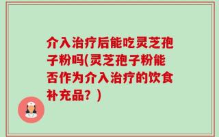 介入治疗后能吃灵芝孢子粉吗(灵芝孢子粉能否作为介入治疗的饮食补充品？)
