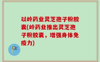 以岭药业灵芝孢子粉胶囊(岭药业推出灵芝孢子粉胶囊，增强身体免疫力)