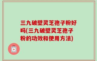 三九破壁灵芝孢子粉好吗(三九破壁灵芝孢子粉的功效和使用方法)
