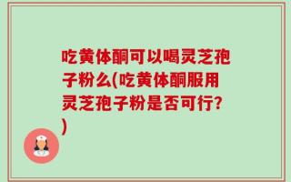 吃黄体酮可以喝灵芝孢子粉么(吃黄体酮服用灵芝孢子粉是否可行？)