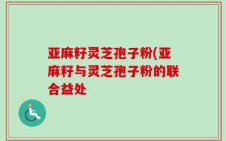 亚麻籽灵芝孢子粉(亚麻籽与灵芝孢子粉的联合益处