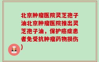 北京肿瘤医院灵芝孢子油北京肿瘤医院推出灵芝孢子油，保护癌症患者免受抗肿瘤药物损伤)