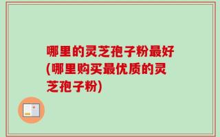 哪里的灵芝孢子粉最好(哪里购买最优质的灵芝孢子粉)