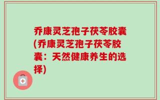 乔康灵芝孢子茯苓胶囊(乔康灵芝孢子茯苓胶囊：天然健康养生的选择)