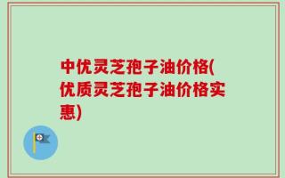 中优灵芝孢子油价格(优质灵芝孢子油价格实惠)