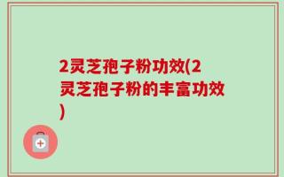 2灵芝孢子粉功效(2灵芝孢子粉的丰富功效)