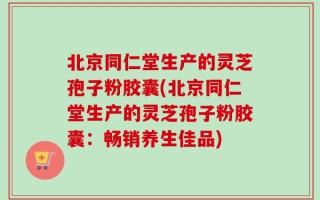 北京同仁堂生产的灵芝孢子粉胶囊(北京同仁堂生产的灵芝孢子粉胶囊：畅销养生佳品)