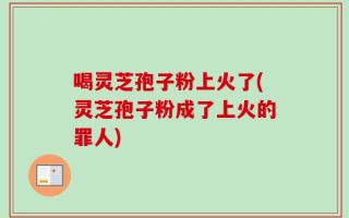 喝灵芝孢子粉上火了(灵芝孢子粉成了上火的罪人)