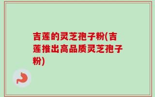 吉莲的灵芝孢子粉(吉莲推出高品质灵芝孢子粉)