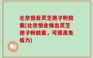 北京恒业灵芝孢子粉胶囊(北京恒业推出灵芝孢子粉胶囊，可提高免疫力)