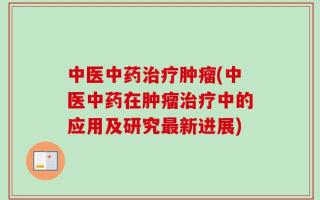 中医中药治疗肿瘤(中医中药在肿瘤治疗中的应用及研究最新进展)