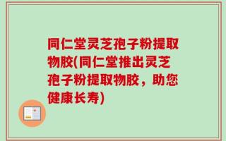 同仁堂灵芝孢子粉提取物胶(同仁堂推出灵芝孢子粉提取物胶，助您健康长寿)