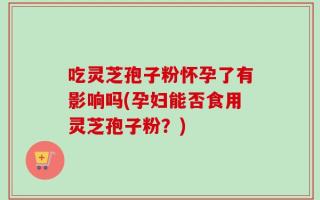 吃灵芝孢子粉怀孕了有影响吗(孕妇能否食用灵芝孢子粉？)