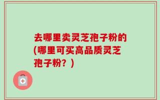 去哪里卖灵芝孢子粉的(哪里可买高品质灵芝孢子粉？)