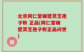 北京同仁堂破壁灵芝孢子粉 正品(同仁堂破壁灵芝孢子粉正品问世)