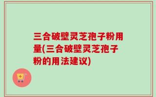 三合破壁灵芝孢子粉用量(三合破壁灵芝孢子粉的用法建议)