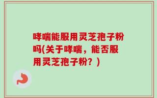 哮喘能服用灵芝孢子粉吗(关于哮喘，能否服用灵芝孢子粉？)
