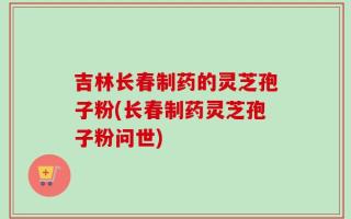 吉林长春制药的灵芝孢子粉(长春制药灵芝孢子粉问世)