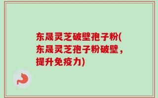 东晟灵芝破壁孢子粉(东晟灵芝孢子粉破壁，提升免疫力)
