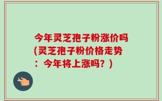 今年灵芝孢子粉涨价吗(灵芝孢子粉价格走势：今年将上涨吗？)