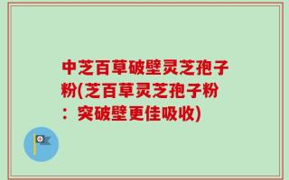 中芝百草破壁灵芝孢子粉(芝百草灵芝孢子粉：突破壁更佳吸收)