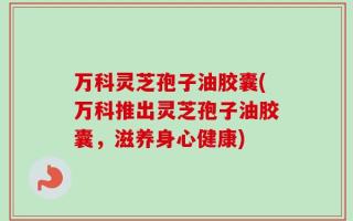 万科灵芝孢子油胶囊(万科推出灵芝孢子油胶囊，滋养身心健康)