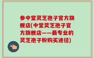 参中堂灵芝孢子官方旗舰店(中堂灵芝孢子官方旗舰店——最专业的灵芝孢子粉购买途径)