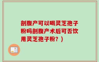 剖腹产可以喝灵芝孢子粉吗剖腹产术后可否饮用灵芝孢子粉？)