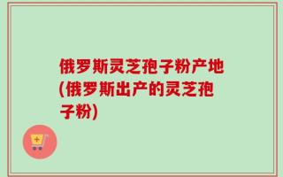 俄罗斯灵芝孢子粉产地(俄罗斯出产的灵芝孢子粉)