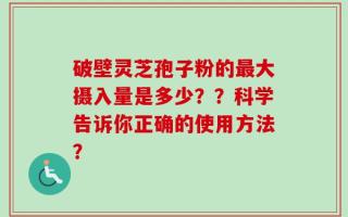 破壁灵芝孢子粉的最大摄入量是多少？？科学告诉你正确的使用方法？