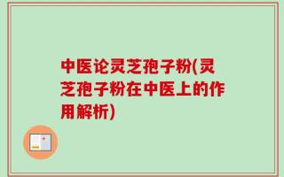 中医论灵芝孢子粉(灵芝孢子粉在中医上的作用解析)