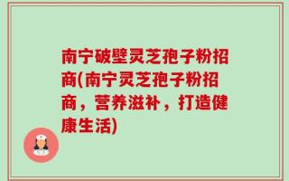 南宁破壁灵芝孢子粉招商(南宁灵芝孢子粉招商，营养滋补，打造健康生活)