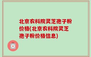 北京农科院灵芝孢子粉价格(北京农科院灵芝孢子粉价格信息)