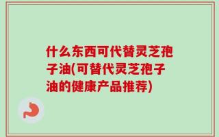 什么东西可代替灵芝孢子油(可替代灵芝孢子油的健康产品推荐)
