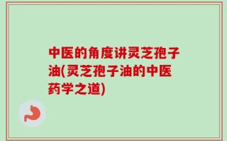中医的角度讲灵芝孢子油(灵芝孢子油的中医药学之道)