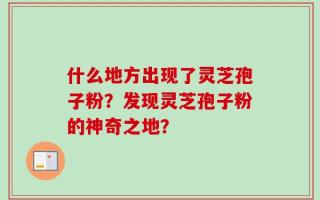 什么地方出现了灵芝孢子粉？发现灵芝孢子粉的神奇之地？