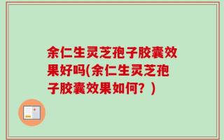 余仁生灵芝孢子胶囊效果好吗(余仁生灵芝孢子胶囊效果如何？)