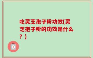 吃灵芝孢子粉功效(灵芝孢子粉的功效是什么？)