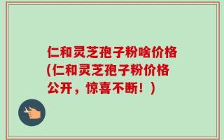 仁和灵芝孢子粉啥价格(仁和灵芝孢子粉价格公开，惊喜不断！)