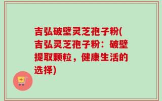 吉弘破壁灵芝孢子粉(吉弘灵芝孢子粉：破壁提取颗粒，健康生活的选择)