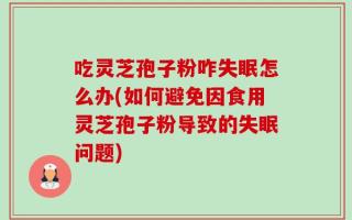 吃灵芝孢子粉咋失眠怎么办(如何避免因食用灵芝孢子粉导致的失眠问题)