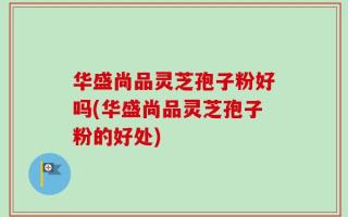 华盛尚品灵芝孢子粉好吗(华盛尚品灵芝孢子粉的好处)