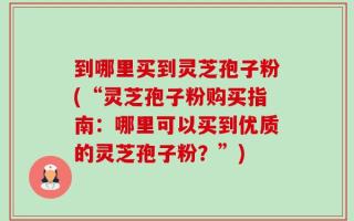 到哪里买到灵芝孢子粉(“灵芝孢子粉购买指南：哪里可以买到优质的灵芝孢子粉？”)