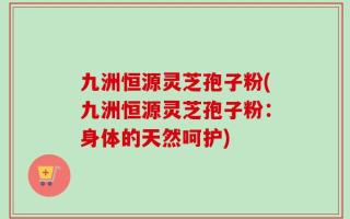 九洲恒源灵芝孢子粉(九洲恒源灵芝孢子粉：身体的天然呵护)