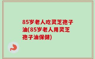 85岁老人吃灵芝孢子油(85岁老人用灵芝孢子油保健)