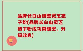 品牌长白山破壁灵芝孢子粉(品牌长白山灵芝孢子粉成功突破壁，升级改良)