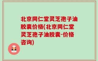 北京同仁堂灵芝孢子油胶囊价格(北京同仁堂灵芝孢子油胶囊-价格咨询)