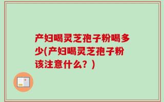 产妇喝灵芝孢子粉喝多少(产妇喝灵芝孢子粉该注意什么？)