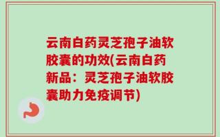 云南白药灵芝孢子油软胶囊的功效(云南白药新品：灵芝孢子油软胶囊助力免疫调节)